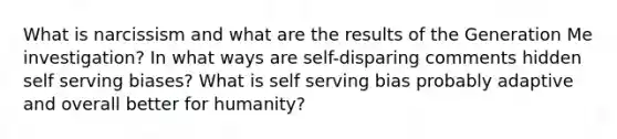 What is narcissism and what are the results of the Generation Me investigation? In what ways are self-disparing comments hidden self serving biases? What is self serving bias probably adaptive and overall better for humanity?