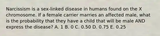 Narcissism is a sex-linked disease in humans found on the X chromosome. If a female carrier marries an affected male, what is the probability that they have a child that will be male AND express the disease? A. 1 B. 0 C. 0.50 D. 0.75 E. 0.25