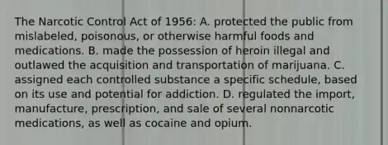 The Narcotic Control Act of 1956: A. protected the public from mislabeled, poisonous, or otherwise harmful foods and medications. B. made the possession of heroin illegal and outlawed the acquisition and transportation of marijuana. C. assigned each controlled substance a specific schedule, based on its use and potential for addiction. D. regulated the import, manufacture, prescription, and sale of several nonnarcotic medications, as well as cocaine and opium.