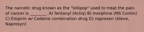 The narcotic drug known as the "lollipop" used to treat the pain of cancer is ________. A) fentanyl (Actiq) B) morphine (MS Contin) C) Empirin w/ Codeine combination drug D) naproxen (Aleve, Naprosyn)