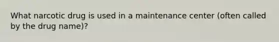 What narcotic drug is used in a maintenance center (often called by the drug name)?