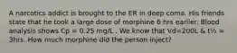 A narcotics addict is brought to the ER in deep coma. His friends state that he took a large dose of morphine 6 hrs earlier. Blood analysis shows Cp = 0.25 mg/L . We know that Vd=200L & t½ = 3hrs. How much morphine did the person inject?