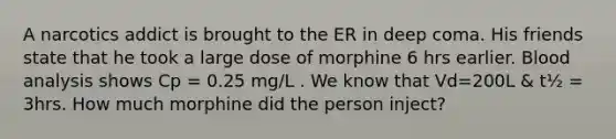 A narcotics addict is brought to the ER in deep coma. His friends state that he took a large dose of morphine 6 hrs earlier. Blood analysis shows Cp = 0.25 mg/L . We know that Vd=200L & t½ = 3hrs. How much morphine did the person inject?