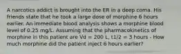 A narcotics addict is brought into the ER in a deep coma. His friends state that he took a large dose of morphine 6 hours earlier. An immediate blood analysis shows a morphine blood level of 0.25 mg/L. Assuming that the pharmacokinetics of morphine in this patient are Vd = 200 L, t1/2 = 3 hours - How much morphine did the patient inject 6 hours earlier?