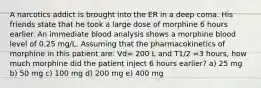 A narcotics addict is brought into the ER in a deep coma. His friends state that he took a large dose of morphine 6 hours earlier. An immediate blood analysis shows a morphine blood level of 0.25 mg/L. Assuming that the pharmacokinetics of morphine in this patient are: Vd= 200 L and T1/2 =3 hours, how much morphine did the patient inject 6 hours earlier? a) 25 mg b) 50 mg c) 100 mg d) 200 mg e) 400 mg