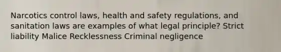 Narcotics control laws, health and safety regulations, and sanitation laws are examples of what legal principle? Strict liability Malice Recklessness Criminal negligence