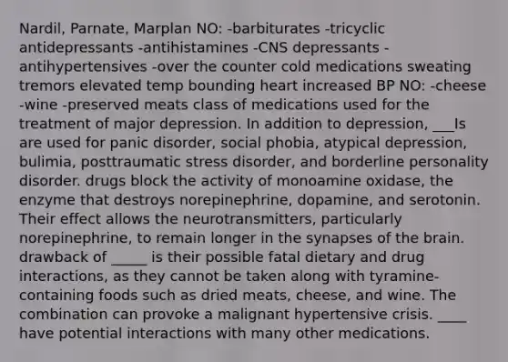 Nardil, Parnate, Marplan NO: -barbiturates -tricyclic antidepressants -antihistamines -CNS depressants -antihypertensives -over the counter cold medications sweating tremors elevated temp bounding heart increased BP NO: -cheese -wine -preserved meats class of medications used for the treatment of major depression. In addition to depression, ___Is are used for panic disorder, social phobia, atypical depression, bulimia, posttraumatic stress disorder, and borderline personality disorder. drugs block the activity of monoamine oxidase, the enzyme that destroys norepinephrine, dopamine, and serotonin. Their effect allows the neurotransmitters, particularly norepinephrine, to remain longer in the synapses of the brain. drawback of _____ is their possible fatal dietary and drug interactions, as they cannot be taken along with tyramine-containing foods such as dried meats, cheese, and wine. The combination can provoke a malignant hypertensive crisis. ____ have potential interactions with many other medications.