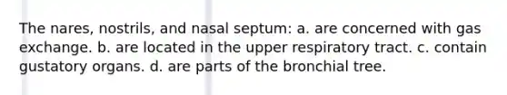 The nares, nostrils, and nasal septum: a. are concerned with <a href='https://www.questionai.com/knowledge/kU8LNOksTA-gas-exchange' class='anchor-knowledge'>gas exchange</a>. b. are located in the upper respiratory tract. c. contain gustatory organs. d. are parts of the bronchial tree.