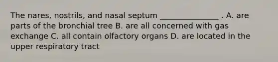 The nares, nostrils, and nasal septum _______________ . A. are parts of the bronchial tree B. are all concerned with gas exchange C. all contain olfactory organs D. are located in the upper respiratory tract