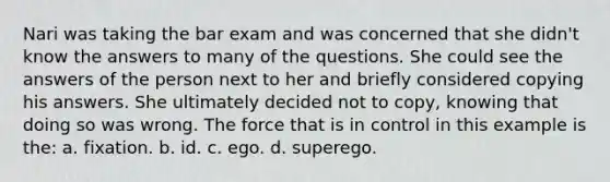 Nari was taking the bar exam and was concerned that she didn't know the answers to many of the questions. She could see the answers of the person next to her and briefly considered copying his answers. She ultimately decided not to copy, knowing that doing so was wrong. The force that is in control in this example is the: a. fixation. b. id. c. ego. d. superego.