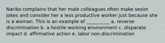 Nariko complains that her male colleagues often make sexist jokes and consider her a less productive worker just because she is a woman. This is an example of __________ a. reverse discrimination b. a hostile working environment c. disparate impact d. affirmative action e. labor non-discrimination