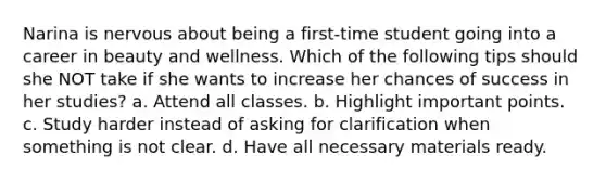 Narina is nervous about being a first-time student going into a career in beauty and wellness. Which of the following tips should she NOT take if she wants to increase her chances of success in her studies? a. Attend all classes. b. Highlight important points. c. Study harder instead of asking for clarification when something is not clear. d. Have all necessary materials ready.