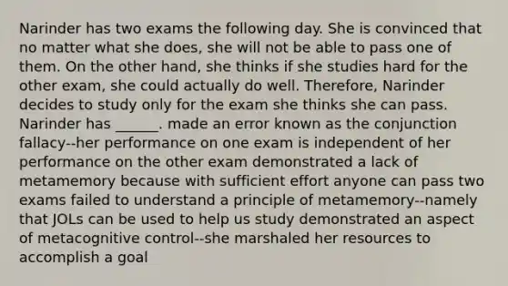 Narinder has two exams the following day. She is convinced that no matter what she does, she will not be able to pass one of them. On the other hand, she thinks if she studies hard for the other exam, she could actually do well. Therefore, Narinder decides to study only for the exam she thinks she can pass. Narinder has ______. made an error known as the conjunction fallacy--her performance on one exam is independent of her performance on the other exam demonstrated a lack of metamemory because with sufficient effort anyone can pass two exams failed to understand a principle of metamemory--namely that JOLs can be used to help us study demonstrated an aspect of metacognitive control--she marshaled her resources to accomplish a goal