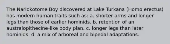 The Nariokotome Boy discovered at Lake Turkana (Homo erectus) has modern human traits such as: a. shorter arms and longer legs than those of earlier hominids. b. retention of an australopithecine-like body plan. c. longer legs than later hominids. d. a mix of arboreal and bipedal adaptations.