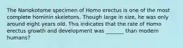 The Nariokotome specimen of Homo erectus is one of the most complete hominin skeletons. Though large in size, he was only around eight years old. This indicates that the rate of Homo erectus growth and development was _______ than modern humans?