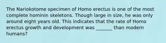 The Nariokotome specimen of Homo erectus is one of the most complete hominin skeletons. Though large in size, he was only around eight years old. This indicates that the rate of Homo erectus growth and development was _______ than modern humans?