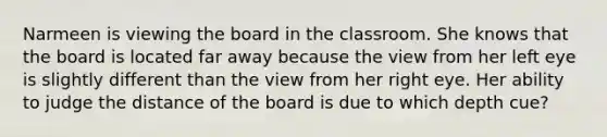 Narmeen is viewing the board in the classroom. She knows that the board is located far away because the view from her left eye is slightly different than the view from her right eye. Her ability to judge the distance of the board is due to which depth cue?