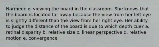 Narmeen is viewing the board in the classroom. She knows that the board is located far away because the view from her left eye is slightly different than the view from her right eye. Her ability to judge the distance of the board is due to which depth cue? a. retinal disparity b. relative size c. linear perspective d. relative motion e. convergence