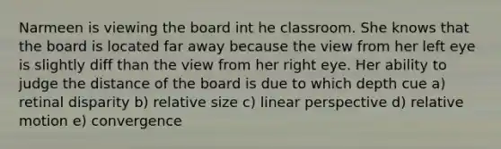 Narmeen is viewing the board int he classroom. She knows that the board is located far away because the view from her left eye is slightly diff than the view from her right eye. Her ability to judge the distance of the board is due to which depth cue a) retinal disparity b) relative size c) linear perspective d) relative motion e) convergence