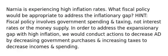 Narnia is experiencing high inflation rates. What fiscal policy would be appropriate to address the inflationary gap? HINT: Fiscal policy involves government spending & taxing, not interest rates or the money supply. In order to address the expansionary gap with high inflation, we would conduct actions to decrease AD by decreasing government purchases & increasing taxes to decrease incomes & spending.