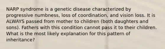 NARP syndrome is a genetic disease characterized by progressive numbness, loss of coordination, and vision loss. It is ALWAYS passed from mother to children (both daughters and sons). Fathers with this condition cannot pass it to their children. What is the most likely explanation for this pattern of inheritance?