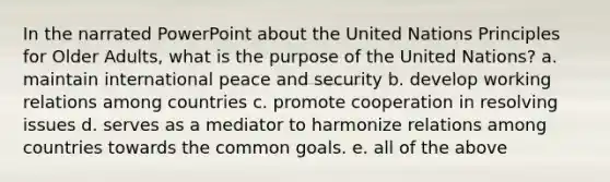 In the narrated PowerPoint about the United Nations Principles for Older Adults, what is the purpose of the United Nations? a. maintain international peace and security b. develop working relations among countries c. promote cooperation in resolving issues d. serves as a mediator to harmonize relations among countries towards the common goals. e. all of the above