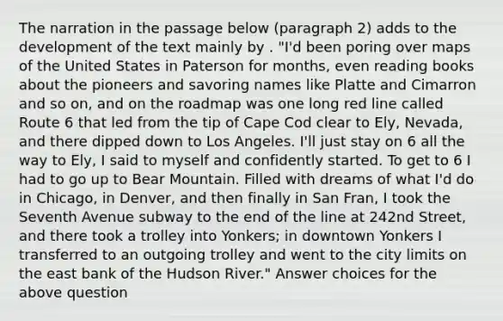 The narration in the passage below (paragraph 2) adds to the development of the text mainly by . "I'd been poring over maps of the United States in Paterson for months, even reading books about the pioneers and savoring names like Platte and Cimarron and so on, and on the roadmap was one long red line called Route 6 that led from the tip of Cape Cod clear to Ely, Nevada, and there dipped down to Los Angeles. I'll just stay on 6 all the way to Ely, I said to myself and confidently started. To get to 6 I had to go up to Bear Mountain. Filled with dreams of what I'd do in Chicago, in Denver, and then finally in San Fran, I took the Seventh Avenue subway to the end of the line at 242nd Street, and there took a trolley into Yonkers; in downtown Yonkers I transferred to an outgoing trolley and went to the city limits on the east bank of the Hudson River." Answer choices for the above question