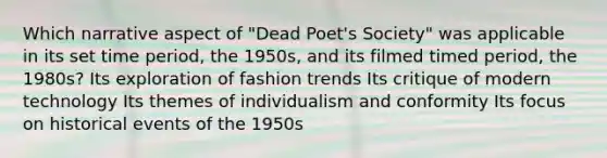 Which narrative aspect of "Dead Poet's Society" was applicable in its set time period, the 1950s, and its filmed timed period, the 1980s? Its exploration of fashion trends Its critique of modern technology Its themes of individualism and conformity Its focus on historical events of the 1950s