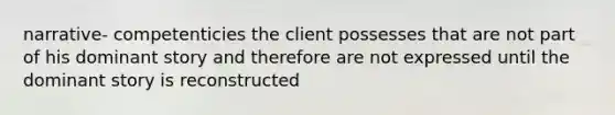 narrative- competenticies the client possesses that are not part of his dominant story and therefore are not expressed until the dominant story is reconstructed