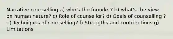 Narrative counselling a) who's the founder? b) what's the view on human nature? c) Role of counsellor? d) Goals of counselling ? e) Techniques of counselling? f) Strengths and contributions g) Limitations