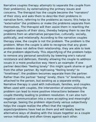 Narrative couples therapy attempts to separate the couple from their problem(s), by externalizing the primary issues and concerns. The therapist has the couple become the "narrators" of their story and asks them to describe their problems in narrative form, referring to the problems as nouns; this helps to "externalize" the problems or make the problems separate from themselves. The therapist will then assist them in rewriting the negative aspects of their story, thereby helping them to see the problems from an alternative perspective, culturally, socially, politically, and relationally. According to the narrative couples therapy view, the couple is not the problem. The problem is the problem. When the couple is able to recognize that any given problem does not define their relationship, they are able to look at the problem objectively. This objectifying of the problem helps to remove any personal sensitivity by lowering one's natural resistance and defenses, thereby allowing the couple to address issues in a more productive way. Here's an example: If one partner describes "feeling lonely" this might spark shame or guilt from the other partner. By rephrasing "feeling lonely" to "loneliness", the problem becomes separate from the partner. Rather than the partner "being" lonely, there "is" loneliness, not attached to the person, but existing as a separate entity. Narrative therapy is used with individuals, families, and couples. When used with couples, the intervention of externalizing the problem can lead to more positive interactions between the couple thereby leading to problem resolution. It can also turn negative communication into a more accepting and meaningful exchange. Seeing the problem objectively versus subjectively helps the couple realize the effect that the negative aspects/problems have had on them and will ideally lead to alternative ways of dealing with the issues together as a couple versus individually and often times against each other.