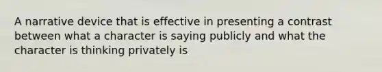 A narrative device that is effective in presenting a contrast between what a character is saying publicly and what the character is thinking privately is