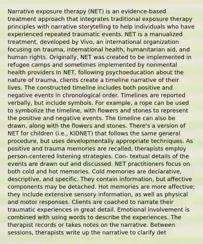 Narrative exposure therapy (NET) is an evidence-based treatment approach that integrates traditional exposure therapy principles with narrative storytelling to help individuals who have experienced repeated traumatic events. NET is a manualized treatment, developed by Vivo, an international organization focusing on trauma, international health, humanitarian aid, and human rights. Originally, NET was created to be implemented in refugee camps and sometimes implemented by nonmental health providers In NET, following psychoeducation about the nature of trauma, clients create a timeline narrative of their lives. The constructed timeline includes both positive and negative events in chronological order. Timelines are reported verbally, but include symbols. For example, a rope can be used to symbolize the timeline, with flowers and stones to represent the positive and negative events. The timeline can also be drawn, along with the flowers and stones. There's a version of NET for children (i.e., KIDNET) that follows the same general procedure, but uses developmentally appropriate techniques. As positive and trauma memories are recalled, therapists employ person-centered listening strategies. Con- textual details of the events are drawn out and discussed. NET practitioners focus on both cold and hot memories. Cold memories are declarative, descriptive, and specific. They contain information, but affective components may be detached. Hot memories are more affective; they include extensive sensory information, as well as physical and motor responses. Clients are coached to narrate their traumatic experiences in great detail. Emotional involvement is combined with using words to describe the experiences. The therapist records or takes notes on the narrative. Between sessions, therapists write up the narrative to clarify det