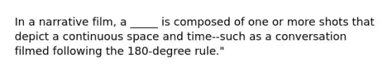 In a narrative film, a _____ is composed of one or more shots that depict a continuous space and time--such as a conversation filmed following the 180-degree rule."