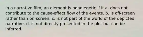 In a narrative film, an element is nondiegetic if it a. does not contribute to the cause-effect flow of the events. b. is off-screen rather than on-screen. c. is not part of the world of the depicted narrative. d. is not directly presented in the plot but can be inferred.