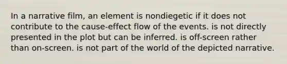 In a narrative film, an element is nondiegetic if it does not contribute to the cause-effect flow of the events. is not directly presented in the plot but can be inferred. is off-screen rather than on-screen. is not part of the world of the depicted narrative.