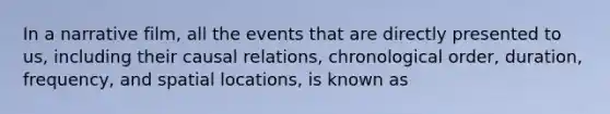 In a narrative film, all the events that are directly presented to us, including their causal relations, chronological order, duration, frequency, and spatial locations, is known as