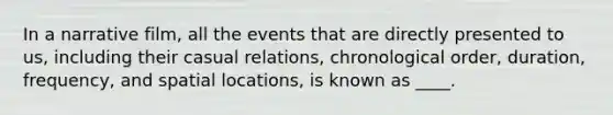 In a narrative film, all the events that are directly presented to us, including their casual relations, chronological order, duration, frequency, and spatial locations, is known as ____.