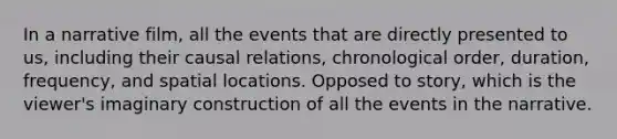 In a narrative film, all the events that are directly presented to us, including their causal relations, chronological order, duration, frequency, and spatial locations. Opposed to story, which is the viewer's imaginary construction of all the events in the narrative.