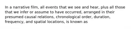In a narrative film, all events that we see and hear, plus all those that we infer or assume to have occurred, arranged in their presumed causal relations, chronological order, duration, frequency, and spatial locations, is known as