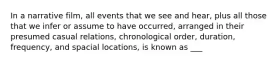 In a narrative film, all events that we see and hear, plus all those that we infer or assume to have occurred, arranged in their presumed casual relations, chronological order, duration, frequency, and spacial locations, is known as ___