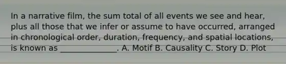 In a narrative film, the sum total of all events we see and hear, plus all those that we infer or assume to have occurred, arranged in chronological order, duration, frequency, and spatial locations, is known as ______________. A. Motif B. Causality C. Story D. Plot