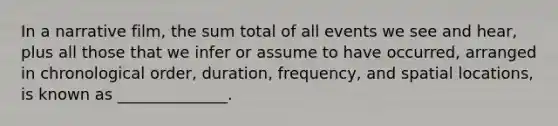 In a narrative film, the sum total of all events we see and hear, plus all those that we infer or assume to have occurred, arranged in chronological order, duration, frequency, and spatial locations, is known as ______________.