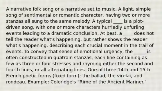 A narrative folk song or a narrative set to music. A light, simple song of sentimental or romantic character, having two or more stanzas all sung to the same melody. A typical ____ is a plot-driven song, with one or more characters hurriedly unfurling events leading to a dramatic conclusion. At best, a ____ does not tell the reader what's happening, but rather shows the reader what's happening, describing each crucial moment in the trail of events. To convey that sense of emotional urgency, the _____ is often constructed in quatrain stanzas, each line containing as few as three or four stresses and rhyming either the second and fourth lines, or all alternating lines. One of three 14th and 15th French poetic forms (fixed form): the ballad, the virelai, and rondeau. Example: Coleridge's "Rime of the Ancient Mariner."