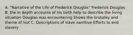 A. "Narrative of the Life of Frederick Douglas" Frederick Douglas B. the in depth accounts of his birth help to describe the living situation Douglas was encountering Shows the brutality and theme of lost C. Descriptions of slave narritive Efforts to end slavery