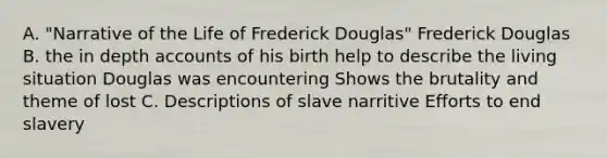 A. "Narrative of the Life of Frederick Douglas" Frederick Douglas B. the in depth accounts of his birth help to describe the living situation Douglas was encountering Shows the brutality and theme of lost C. Descriptions of slave narritive Efforts to end slavery