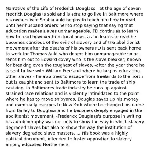 Narrative of the Life of Frederick Douglass - at the age of seven Fredrick Douglas is sold and is sent to go live in Baltimore where his owners wife Sophia auld begins to teach him how to read until her husband orders her to stop saying that saying that education makes slaves unmanageable, FD continues to learn how to read however from local boys, as he learns to read he becomes concious of the evils of slavery and of the abolitionist movement after the deaths of his owners FD is sent back home to work for Thomas Auld who deams him unmanageable so he rents him out to Edward covey who is the slave breaker, Known for breaking even the toughest of slaves, -after the year there he is sent to live with William Freeland where he begins educating other slaves - he also tries to escape from freelands to the north but is caught and sent to Baltimore to learn the trade of ship caulking, in Baltimores trade industry he runs up against strained race relations and is violently intimidated to the point where he has to move shipyards, Douglas saves up his money and eventually escapes to New York where he changed his name from Bailey to Douglass and he becomes deeply engaged in the abolitionist movement. -Frederick Douglass's purpose in writing his autobiography was not only to show the way in which slavery degraded slaves but also to show the way the institution of slavery degraded slave masters. ... His book was a highly political document, intended to foster opposition to slavery among educated Northerners.