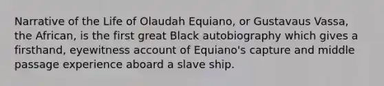 Narrative of the Life of Olaudah Equiano, or Gustavaus Vassa, the African, is the first great Black autobiography which gives a firsthand, eyewitness account of Equiano's capture and middle passage experience aboard a slave ship.