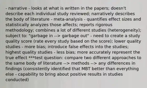 - narrative - looks at what is written in the papers; doesn't describe each individual study reviewed; narratively describes the body of literature - meta-analysis - quantifies effect sizes and statistically analyzes those affects; reports rigorous methodology; combines a lot of different studies (heterogeneity); subject to: "garbage in --> garbage out" - need to create a study quality score (rate every study based on the score); lower quality studies - more bias; introduce false effects into the studies; highest quality studies - less bias; more accurately represent the true effect ***test question: compare two different approaches to the same body of literature --> methods --> any differences in findings (consistently identified that MBT better than everything else - capability to bring about positive results in studies conducted)