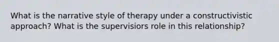 What is the narrative style of therapy under a constructivistic approach? What is the supervisiors role in this relationship?